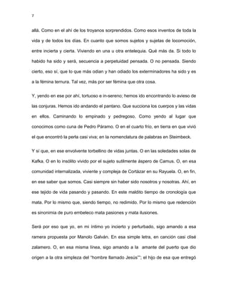7
allá. Como en el ahí de los troyanos sorprendidos. Como esos inventos de toda la
vida y de todos los días. En cuanto que somos sujetos y sujetas de locomoción,
entre incierta y cierta. Viviendo en una u otra entelequia. Qué más da. Si todo lo
habido ha sido y será, secuencia a perpetuidad pensada. O no pensada. Siendo
cierto, eso sí, que lo que más odian y han odiado los exterminadores ha sido y es
a la fémina ternura. Tal vez, más por ser fémina que otra cosa.
Y, yendo en ese por ahí, tortuoso e in-sereno; hemos ido encontrando lo avieso de
las conjuras. Hemos ido andando el pantano. Que succiona los cuerpos y las vidas
en ellos. Caminando lo empinado y pedregoso. Como yendo al lugar que
conocimos como cuna de Pedro Páramo. O en el cuarto frío, en tierra en que vivió
el que encontró la perla casi viva; en la nomenclatura de palabras en Steimbeck.
Y sí que, en ese envolvente torbellino de vidas juntas. O en las soledades solas de
Kafka. O en lo insólito vivido por el sujeto sutilmente áspero de Camus. O, en esa
comunidad internalizada, viviente y compleja de Cortázar en su Rayuela. O, en fin,
en ese saber que somos. Casi siempre sin haber sido nosotros y nosotras. Ahí, en
ese tejido de vida pasando y pasando. En este maldito tiempo de cronología que
mata. Por lo mismo que, siendo tiempo, no redimido. Por lo mismo que redención
es sinonimia de puro embeleco mata pasiones y mata ilusiones.
Será por eso que yo, en mi íntimo yo incierto y perturbado, sigo amando a esa
ramera propuesta por Manolo Galván. En esa simple letra, en canción casi clisé
zalamero. O, en esa misma línea, sigo amando a la amante del puerto que dio
origen a la otra simpleza del “hombre llamado Jesús””; el hijo de esa que entregó
 