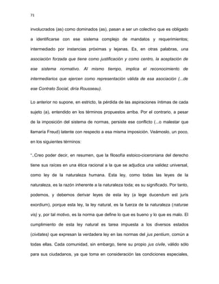 71
involucrados (as) como dominados (as), pasan a ser un colectivo que es obligado
a identificarse con ese sistema complejo de mandatos y requerimientos;
intermediado por instancias próximas y lejanas. Es, en otras palabras, una
asociación forzada que tiene como justificación y como centro, la aceptación de
ese sistema normativo. Al mismo tiempo, implica el reconocimiento de
intermediarios que ejercen como representación válida de esa asociación (...de
ese Contrato Social, diría Rousseau).
Lo anterior no supone, en estricto, la pérdida de las aspiraciones íntimas de cada
sujeto (a), entendido en los términos propuestos arriba. Por el contrario, a pesar
de la imposición del sistema de normas, persiste ese conflicto (...o malestar que
llamaría Freud) latente con respecto a esa misma imposición. Veámoslo, un poco,
en los siguientes términos:
“..Creo poder decir, en resumen, que la filosofía estoico-ciceroniana del derecho
tiene sus raíces en una ética racional a la que se adjudica una validez universal,
como ley de la naturaleza humana. Esta ley, como todas las leyes de la
naturaleza, es la razón inherente a la naturaleza toda; es su significado. Por tanto,
podemos, y debemos derivar leyes de esta ley (a lege ducendum est juris
exordium), porque esta ley, la ley natural, es la fuerza de la naturaleza (naturae
vis) y, por tal motivo, es la norma que define lo que es bueno y lo que es malo. El
cumplimiento de esta ley natural es tarea impuesta a los diversos estados
(civitates) que expresan la verdadera ley en las normas del jus pentium, común a
todas ellas. Cada comunidad, sin embargo, tiene su propio jus civile, válido sólo
para sus ciudadanos, ya que toma en consideración las condiciones especiales,
 