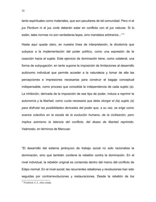 72
tanto espirituales como materiales, que son peculiares de tal comunidad. Pero ni el
jus Pentium ni el jus civile deberán estar en conflicto con el jus naturae. Si lo
están, tales normas no son verdaderas leyes, sino mandatos arbitrarios...”13
Hasta aquí queda claro, en nuestra línea de interpretación, la dicotomía que
subyace a la implementación del poder político, como una expresión de la
coacción hacia el sujeto. Este ejercicio de dominación tiene, como colateral, una
forma de subyugación; en tanto supone la imposición de limitaciones al desarrollo
autónomo individual que permite acceder a la naturaleza y tomar de ella las
percepciones e impresiones necesarias para construir el bagaje conceptual
indispensable, como proceso que consolida la independencia de cada sujeto (a).
La inhibición, derivada de la imposición de ese tipo de poder, induce a reprimir la
autonomía y la libertad; como cuota necesaria que debe otorgar el (la) sujeto (a)
para disfrutar las posibilidades derivadas del poder que, a su vez, se erige como
avance colectivo en la escala de la evolución humana...de la civilización; pero
implica asimismo la latencia del conflicto, del deseo de libertad reprimido.
Veámoslo, en términos de Marcuse:
“El desarrollo del sistema jerárquico de trabajo social no solo racionaliza la
dominación, sino que también contiene la rebelión contra la dominación. En el
nivel individual, la rebelión original es contenida dentro del marco del conflicto de
Edipo normal. En el nivel social, las recurrentes rebeliones y revoluciones han sido
seguidas por contrarrevoluciones y restauraciones. Desde la rebelión de los
13
Friedrich, C.J., obra citada.
 