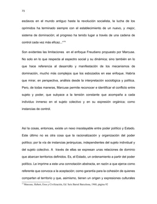73
esclavos en el mundo antiguo hasta la revolución socialista, la lucha de los
oprimidos ha terminado siempre con el establecimiento de un nuevo, y mejor,
sistema de dominación; el progreso ha tenido lugar a través de una cadena de
control cada vez más eficaz...*14
Son evidentes las limitaciones en el enfoque Freudiano propuesto por Marcuse.
No solo en lo que respecta al espectro social y su dinámica; sino también en lo
que hace referencia al desarrollo y manifestación de los mecanismos de
dominación, mucho más complejos que los esbozados en ese enfoque. Habría
que mirar, en perspectiva, análisis desde la interpretación sociológica y política.
Pero, de todas maneras, Marcuse permite reconocer e identificar el conflicto entre
sujeto y poder, que subyace a la tensión constante que acompaña a cada
individuo inmerso en el sujeto colectivo y en su expresión orgánica; como
instancias de control.
Así la cosas, entonces, existe un nexo insoslayable entre poder político y Estado.
Este último no es otra cosa que la racionalización y organización del poder
político; por la vía de instancias jerárquicas, independientes del sujeto individual y
del sujeto colectivo. A través de ellas se expresan unas relaciones de dominio
que abarcan territorios definidos. Es, el Estado, un ordenamiento a partir del poder
político. Le imprime a este una connotación abstracta, en razón a que ejerce como
referente que convoca a la aceptación; como garantía para la cohesión de quienes
comparten el territorio y que, asimismo, tienen un origen y expresiones culturales
14
Marcuse, Hebert, Eros y Civilización, Ed. Seix Barral Barcelona, 1968, página 92
 