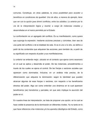 74
comunes. Constituye, en otras palabras, la única posibilidad para acceder a
beneficios en condiciones de igualdad. Uno de ellos, a manera de ejemplo, tiene
que ver con la opción para dirimir conflictos, entre los súbditos. Lo anterior por la
vía de la interpretación lógica y neutral; a cargo de instancias creadas y
desarrolladas en el marco permitido por el Estado.
La confrontación es un agregado del conflicto. Es su manifestación; como quiera
que suponga la expresión, mediante acciones precisas y concretas, bien sea de
una parte del conflicto o de la totalidad de este. Si es lo uno o lo otro, se define a
partir de los contenidos que adquieren las acciones; pero también de, a partir de
su significado con respecto al poder y sus manifestaciones.
Lo anterior se entiende mejor, ubicado en el contexto que ejerce como escenario
en el cual se aplica y desarrolla el poder. De las instancias, procedimientos a
través de los cuales se ejerce el control. De las franjas o sectores sociales que
aparecen como dominados. Inclusive, en un análisis más preciso, de la
diferenciación que adquiere la dominación; según la identidad que pueden
alcanzar algunas de esas franjas o sectores, con respecto a los beneficiarios
directos del poder. Algo así como entender una dinámica en la cual aparecen
beneficiarios (as) transitorios y parciales; sin que esto implique la asunción del
poder en sí.
En nuestra línea de interpretación, se trata de proponer una opción, en la cual se
hace visible la presencia de la dominación en diferentes niveles. Ya no tanto en lo
que hace referencia a las instancias y/o los aparatos ideológicos del Estado, como
 