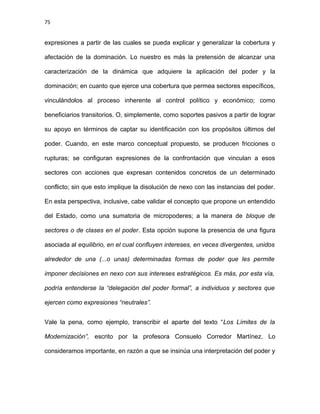 75
expresiones a partir de las cuales se pueda explicar y generalizar la cobertura y
afectación de la dominación. Lo nuestro es más la pretensión de alcanzar una
caracterización de la dinámica que adquiere la aplicación del poder y la
dominación; en cuanto que ejerce una cobertura que permea sectores específicos,
vinculándolos al proceso inherente al control político y económico; como
beneficiarios transitorios. O, simplemente, como soportes pasivos a partir de lograr
su apoyo en términos de captar su identificación con los propósitos últimos del
poder. Cuando, en este marco conceptual propuesto, se producen fricciones o
rupturas; se configuran expresiones de la confrontación que vinculan a esos
sectores con acciones que expresan contenidos concretos de un determinado
conflicto; sin que esto implique la disolución de nexo con las instancias del poder.
En esta perspectiva, inclusive, cabe validar el concepto que propone un entendido
del Estado, como una sumatoria de micropoderes; a la manera de bloque de
sectores o de clases en el poder. Esta opción supone la presencia de una figura
asociada al equilibrio, en el cual confluyen intereses, en veces divergentes, unidos
alrededor de una (...o unas) determinadas formas de poder que les permite
imponer decisiones en nexo con sus intereses estratégicos. Es más, por esta vía,
podría entenderse la “delegación del poder formal”, a individuos y sectores que
ejercen como expresiones “neutrales”.
Vale la pena, como ejemplo, transcribir el aparte del texto “Los Límites de la
Modernización”, escrito por la profesora Consuelo Corredor Martínez. Lo
consideramos importante, en razón a que se insinúa una interpretación del poder y
 