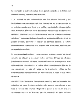 76
la dominación; a partir del análisis de un período concreto de la historia del
desarrollo político y económico en nuestro País.
“..Los alcances de esta modernización han sido bastante limitados y sus
implicaciones extremadamente conflictivas, debido a que ella se ha adelantado en
un contexto marcadamente liberal en el cual han prevalecido los intereses de las
élites dominantes. El modelo liberal de desarrollo ha significado la subordinación
del Estado, minimizando su función de interpretar, gestionar y regular los intereses
colectivos, y obstaculizando la configuración de un espacio público en el que se
puedan expresar, confrontar y resolver los conflictos sociales. El Estado
colombiano es un Estado privatizado, atrapado entre el liberalismo económico y el
conservadurismo político.
En esta perspectiva liberalismo y conservadurismo no se oponen sino que, por el
contrario, se articulan y se prestan mutuos servicios. El logro de intereses
particulares sin importar los costos sociales encuentra un terreno propicio en el
orden jerárquico y tradicional por el cual se vela el conservadurismo. El costo de
esa coexistencia ha sido el rezago de la organización política de las
transformaciones socioeconómicas que han trastocado el orden en que estaba
cimentada.
Las restricciones derivadas de los sistemas económico y político colombianos han
entretejido una gama de relaciones tanto modernas como posmodernas, lo que
hace la sociedad más compleja y fragmentada que en el pasado. Ha sido una
acumulación histórica de tensiones que han significado en forma continua
 