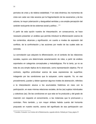 77
períodos de crisis y de relativa estabilidad. Y en esta dinámica, los momentos de
crisis son cada vez más severos por la fragmentación de los escenarios y de los
actores, la mayor polarización y desigualdad sentidas y una amplia percepción del
carácter excluyente de los sistemas social y político…”15
A partir de esta opción nuestra de interpretación, en consecuencia, se hace
necesario presentar un análisis que permita introducir la diferenciación acerca de
los contenidos, alcances y significación, en cuanto a niveles de expresión del
conflicto, de la confrontación y las acciones por medio de las cuales este se
concreta.
La connotación que adquiere la diferenciación, en el contexto de las relaciones
sociales, supone una determinada caracterización de roles; a partir de análisis
soportados en categorías conceptuales y metodológicas. Por lo tanto, ya no se
trata de una simple réplica de lo observado, como representación objetiva. Por el
contrario, significa profundizar acerca de esas expresiones de superficie;
indagando por las condiciones que la subyacen, como soporte. Ya, en ese
procedimiento, pueden y deben aparecer algunos niveles de abstracción, referidos
a la interpretación alusiva a los acumulados históricos en nexo con la
participación, en esas mismas relaciones sociales, de los (as) sujetos individuales
y colectivos (as). De las condiciones en que esta se ha producido y del grado de
inserción con respecto al conocimiento, a las instancias que lo promueven y
controlan. Pero también, y con mayor énfasis habida cuenta del horizonte
propuesto en nuestro escrito, acerca del significado de esa participación con
15
Corredor, Consuelo. Los Límites de la Modernización, segunda edición. Editada por Cinep, página 23
 