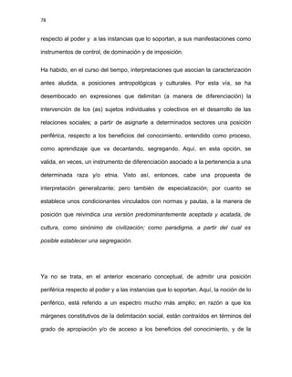78
respecto al poder y a las instancias que lo soportan, a sus manifestaciones como
instrumentos de control, de dominación y de imposición.
Ha habido, en el curso del tiempo, interpretaciones que asocian la caracterización
antes aludida, a posiciones antropológicas y culturales. Por esta vía, se ha
desembocado en expresiones que delimitan (a manera de diferenciación) la
intervención de los (as) sujetos individuales y colectivos en el desarrollo de las
relaciones sociales; a partir de asignarle a determinados sectores una posición
periférica, respecto a los beneficios del conocimiento, entendido como proceso,
como aprendizaje que va decantando, segregando. Aquí, en esta opción, se
valida, en veces, un instrumento de diferenciación asociado a la pertenencia a una
determinada raza y/o etnia. Visto así, entonces, cabe una propuesta de
interpretación generalizante; pero también de especialización; por cuanto se
establece unos condicionantes vinculados con normas y pautas, a la manera de
posición que reivindica una versión predominantemente aceptada y acatada, de
cultura, como sinónimo de civilización; como paradigma, a partir del cual es
posible establecer una segregación.
Ya no se trata, en el anterior escenario conceptual, de admitir una posición
periférica respecto al poder y a las instancias que lo soportan. Aquí, la noción de lo
periférico, está referido a un espectro mucho más amplio; en razón a que los
márgenes constitutivos de la delimitación social, están contraídos en términos del
grado de apropiación y/o de acceso a los beneficios del conocimiento, y de la
 