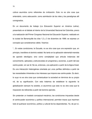 79
cultura asumidos como referentes de civilización. Esto no es otra cosa que
entenderlo, como adecuación, como asimilación de los roles y los paradigmas allí
consignados.
En un documento de trabajo (La Educación Superior en América Latina),
presentado en el debate al interior de la Universidad Nacional de Colombia, previo
a la realización del Primer Congreso Nacional de Educación Superior, realizado en
la ciudad de Barranquilla los días 1,2 y 3 de diciembre de 1999; se expresa un
concepto que consideramos válido. Veamos:
“…En estas condiciones, la Escuela, no es otra cosa que una expresión que, en
principio, transfiere el dominio estatal. No tanto en la aplicación elemental marxista
de aparato ideológico; sino como complejidad que articula instancias del
conocimiento, aplicadas y estructuradas en programas y acciones, a partir del ese
centro-poder, sin ser él. No es, entonces, una aplicación a partir de la lógica lineal.
Es una interacción heterogénea orientada por unos perfiles definidos a partir de
las necesidades inherentes a los intereses que impone ese centro-poder. Es decir,
lo suyo no es otra cosa que contextualizar la sociedad en términos de su propio
rol, de su significación. Con esto tratamos de establecer lo siguiente: la
globalización siempre ha existido, si asumimos que esta no es otra cosa que la
imposición de referentes a partir del dominio ejercido.
Sin pretender un traslado conceptual mecánico, las condiciones impuestas desde
el centro-poder económico y político internacional, permiten trazos que imprimen
todo el quehacer económico, político y cultural de los dependientes. Ya, de por sí,
 