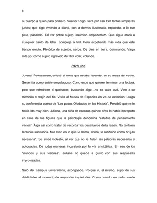 8
su cuerpo a quien pasó primero. Vuelvo y digo: será por eso. Por tantas simplezas
juntas; que sigo viviendo a diario, con la dermis ilusionada, expuesta, a lo que
pasa, pasando. Tal vez pobre sujeto, insumiso empedernido. Que sigue atado a
cualquier canto de letra compleja o fútil. Pero expeliendo más vida que este
tiempo enjuto. Pletórico de sujetos, serios. De pies en tierra, dominando. Valgo
más yo, como sujeto ingrávido de fácil volar, volando.
Parte uno
Juvenal Portocarrero, colocó el texto que estaba leyendo, en su mesa de noche.
Se sentía como sujeto empalagoso. Como esos que quieren terminar una lectura,
pero que retrotraen el quehacer, buscando algo…no se sabe qué. Vino a su
memoria el trajín del día. Visita al Museo de Especies en vía de extinción. Luego
su conferencia acerca de “Los pasos Olvidados en las Historia”, Percibió que no le
había ido muy bien. Juliana, una niña de escasos quince años lo había increpado
en esos de las figuras que la psicología denomina “estados de pensamiento
vacíos”. Algo así como tratar de recordar los desafueros de la razón. No tanto en
términos kantianos. Más bien en lo que se llama, ahora, lo cotidiano como brújula
necesaria”. Se sintió molesto, al ver que no le fluían las palabras necesarias y
adecuadas. De todas maneras incursionó por la vía aristotélica. En eso de los
“mundos y sus visiones”. Juliana no quedó a gusto con sus respuestas
improvisadas.
Salió del campus universitario, acongojado. Porque n, el mismo, supo de sus
debilidades al momento de responder inquietudes. Como cuando, en cada uno de
 