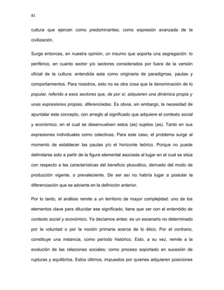 81
cultura que ejercen como predominantes; como expresión avanzada de la
civilización.
Surge entonces, en nuestra opinión, un insumo que soporta una segregación: lo
periférico, en cuanto sector y/o sectores considerados por fuera de la versión
oficial de la cultura; entendida esta como originaria de paradigmas, pautas y
comportamientos. Para nosotros, esto no es otra cosa que la denominación de lo
popular, referido a esos sectores que, de por sí, adquieren una dinámica propia y
unas expresiones propias, diferenciadas. Es obvia, sin embargo, la necesidad de
apuntalar este concepto, con arreglo al significado que adquiere el contexto social
y económico; en el cual se desenvuelven estos (as) sujetos (as). Tanto en sus
expresiones individuales como colectivas. Para este caso, el problema surge al
momento de establecer las pautas y/o el horizonte teórico. Porque no puede
delimitarse solo a partir de la figura elemental asociada al lugar en el cual se sitúa
con respecto a las características del beneficio plusválico, derivado del modo de
producción vigente, o prevaleciente. De ser así no habría lugar a postular la
diferenciación que se advierte en la definición anterior.
Por lo tanto, el análisis remite a un territorio de mayor complejidad: uno de los
elementos clave para dilucidar ese significado, tiene que ver con el entendido de
contexto social y económico. Ya decíamos antes: es un escenario no determinado
por la voluntad o por la noción primaria acerca de lo ético. Por el contrario,
constituye una instancia, como período histórico. Esto, a su vez, remite a la
evolución de las relaciones sociales; como proceso soportado en sucesión de
rupturas y equilibrios. Estos últimos, impuestos por quienes adquieren posiciones
 