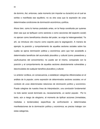 82
de dominio. Así, entonces, cada momento (sin importar su duración) en el cual se
exhibe o manifiesta ese equilibrio; no es otra cosa que la expresión de unas
determinadas condiciones de dominación económica y política.
Ahora bien, como lo hemos postulado antes, en la franja constituida por quienes
(bien sea que se tipifiquen como sectores o como secciones del espectro social)
no ejercen como beneficiarios directos del poder, se erige la heterogeneidad. Ya
ahí, se introduce otro insumo como soporte para la segregación. A manera de
ejemplo: la posición y comportamiento de aquellos sectores sociales sobre los
cuales se ejerce dominación politica y económica; pero que han accededlo a
determinados beneficios del acumulado plusválico y cultural (como poseedores y
usufructuarios del conocimiento); no puede ser el mismo, comparado con la
posición y el comportamiento de aquellos sectores absolutamente vulnerables y
desvinculados de cualquier beneficio plusválico y cultural.
Lo anterior conlleva, en consecuencia, a establecer categorías diferenciadas en el
análisis de lo popular, como expresión de determinados sectores sociales; en el
contexto de unas determinadas relaciones de dominación político y económico.
Puede colegirse de nuestra línea de interpretación, una conclusión fundamental:
no todo sector social dominado es, necesariamente, un sector popular. Por lo
tanto, aún a riesgo de silogismo, al momento de tipificar acciones (inmediatas,
mediatas o tendenciales) específicas de confrontación a determinadas
manifestaciones de la dominación política y económica; es preciso trabajar con
estas categorías.
 