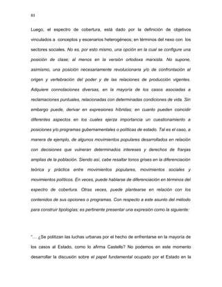 83
Luego, el espectro de cobertura, está dado por la definición de objetivos
vinculados a conceptos y escenarios heterogéneos; en términos del nexo con los
sectores sociales. No es, por esto mismo, una opción en la cual se configure una
posición de clase; al menos en la versión ortodoxa marxista. No supone,
asimismo, una posición necesariamente revolucionaria y/o de confrontación al
origen y vertebración del poder y de las relaciones de producción vigentes.
Adquiere connotaciones diversas, en la mayoría de los casos asociadas a
reclamaciones puntuales, relacionadas con determinadas condiciones de vida. Sin
embargo puede, derivar en expresiones híbridas; en cuanto pueden coincidir
diferentes aspectos en los cuales ejerza importancia un cuestionamiento a
posiciones y/o programas gubernamentales o políticas de estado. Tal es el caso, a
manera de ejemplo, de algunos movimientos populares desarrollados en relación
con decisiones que vulneran determinados intereses y derechos de franjas
amplias de la población. Siendo así, cabe resaltar tonos grises en la diferenciación
teórica y práctica entre movimientos populares, movimientos sociales y
movimientos políticos. En veces, puede hablarse de diferenciación en términos del
espectro de cobertura. Otras veces, puede plantearse en relación con los
contenidos de sus opciones o programas. Con respecto a este asunto del método
para construir tipologías; es pertinente presentar una expresión como la siguiente:
“… ¿Se politizan las luchas urbanas por el hecho de enfrentarse en la mayoría de
los casos al Estado, como lo afirma Castells? No podemos en este momento
desarrollar la discusión sobre el papel fundamental ocupado por el Estado en la
 