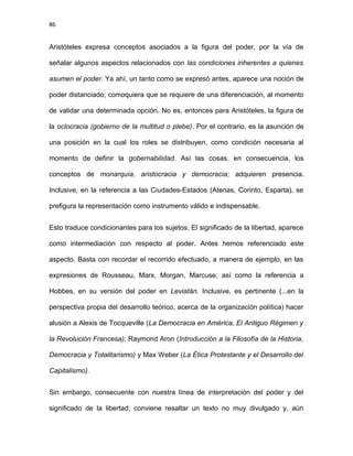 86
Aristóteles expresa conceptos asociados a la figura del poder, por la vía de
señalar algunos aspectos relacionados con las condiciones inherentes a quienes
asumen el poder. Ya ahí, un tanto como se expresó antes, aparece una noción de
poder distanciado; comoquiera que se requiere de una diferenciación, al momento
de validar una determinada opción. No es, entonces para Aristóteles, la figura de
la oclocracia (gobierno de la multitud o plebe). Por el contrario, es la asunción de
una posición en la cual los roles se distribuyen, como condición necesaria al
momento de definir la gobernabilidad. Así las cosas, en consecuencia, los
conceptos de monarquía, aristocracia y democracia; adquieren presencia.
Inclusive, en la referencia a las Ciudades-Estados (Atenas, Corinto, Esparta), se
prefigura la representación como instrumento válido e indispensable.
Esto traduce condicionantes para los sujetos. El significado de la libertad, aparece
como intermediación con respecto al poder. Antes hemos referenciado este
aspecto. Basta con recordar el recorrido efectuado, a manera de ejemplo, en las
expresiones de Rousseau, Marx, Morgan, Marcuse; así como la referencia a
Hobbes, en su versión del poder en Leviatán. Inclusive, es pertinente (...en la
perspectiva propia del desarrollo teórico, acerca de la organización política) hacer
alusión a Alexis de Tocqueville (La Democracia en América, El Antiguo Régimen y
la Revolución Francesa); Raymond Aron (Introducción a la Filosofía de la Historia,
Democracia y Totalitarismo) y Max Weber (La Ética Protestante y el Desarrollo del
Capitalismo).
Sin embargo, consecuente con nuestra línea de interpretación del poder y del
significado de la libertad; conviene resaltar un texto no muy divulgado y, aún
 