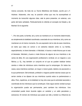 87
menos conocido. Se trata de La Teoría Metafísica del Estado, escrito por L.T.
Hubiese. Aclarando, otra vez, la posición crítica que nos ha acompañado al
momento de transcribir algunas citas; vale la pena presentar, en extenso, una
parte del texto señalado. Particularmente la referida al concepto de Estado y de
libertad. Es lo siguiente:
“…Por otra parte, la familia, tal y como se mantiene en un momento determinado,
es simplemente la totalidad coordinada o asociada de sus miembros, tal y como se
mantienen en el mismo momento. Es una expresión de la vida de esos miembros,
en tanto que vidas en común o en estrecha relación entre sí. La familia,
especialmente, no tiene bienestar, ni felicidad, ni buena o mala fortuna que no sea
el bienestar, felicidad y buena o mala fortuna de alguno de sus miembros o de
varios de ellos. En una organización profesional o sindical, en un negocio o una
fábrica, p. Ej., hay también un conjunto en el que se pueden totalizar tantos
cientos o miles de individuos como miembros que la compongan. En todos los
casos, esos miembros cambian, en mayor o menor grado, debido a la asociación a
la que pertenecen. Del sindicato, profesión o negocio podrán decirse cosas que no
serían ciertas si se dijesen de sus miembros cuando estos no pertenecieran a
ellos. Pero, repetimos, en la totalidad no hay otra cosa que la actividad asociada o
coordinada de los individuos que la constituyen. Esto sigue siendo verdad aunque
la organización pueda ser permanente, pero cambien los individuos. Una
universidad puede tener durante siglos un carácter y un sello peculiares y
exclusivos. El número de individuos que pasan por ella y reciben su influencia es
 