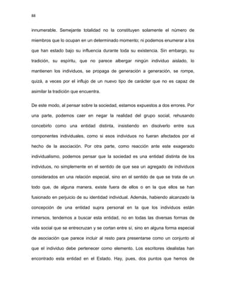 88
innumerable. Semejante totalidad no la constituyen solamente el número de
miembros que lo ocupan en un determinado momento; ni podemos enumerar a los
que han estado bajo su influencia durante toda su existencia. Sin embargo, su
tradición, su espíritu, que no parece albergar ningún individuo aislado, lo
mantienen los individuos, se propaga de generación a generación, se rompe,
quizá, a veces por el influjo de un nuevo tipo de carácter que no es capaz de
asimilar la tradición que encuentra.
De este modo, al pensar sobre la sociedad, estamos expuestos a dos errores. Por
una parte, podemos caer en negar la realidad del grupo social, rehusando
concebirlo como una entidad distinta, insistiendo en disolverlo entre sus
componentes individuales, como si esos individuos no fueran afectados por el
hecho de la asociación. Por otra parte, como reacción ante este exagerado
individualismo, podemos pensar que la sociedad es una entidad distinta de los
individuos, no simplemente en el sentido de que sea un agregado de individuos
considerados en una relación especial, sino en el sentido de que se trata de un
todo que, de alguna manera, existe fuera de ellos o en la que ellos se han
fusionado en perjuicio de su identidad individual. Además, habiendo alcanzado la
concepción de una entidad supra personal en la que los individuos están
inmersos, tendemos a buscar esta entidad, no en todas las diversas formas de
vida social que se entrecruzan y se cortan entre sí, sino en alguna forma especial
de asociación que parece incluir al resto para presentarse como un conjunto al
que el individuo debe pertenecer como elemento. Los escritores idealistas han
encontrado esta entidad en el Estado. Hay, pues, dos puntos que hemos de
 