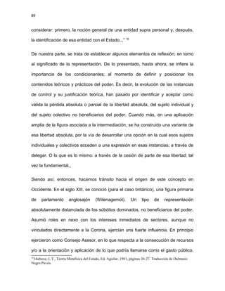 89
considerar: primero, la noción general de una entidad supra personal y, después,
la identificación de esa entidad con el Estado...” 18
De nuestra parte, se trata de establecer algunos elementos de reflexión; en torno
al significado de la representación. De lo presentado, hasta ahora, se infiere la
importancia de los condicionantes; al momento de definir y posicionar los
contenidos teóricos y prácticos del poder. Es decir, la evolución de las instancias
de control y su justificación teórica, han pasado por identificar y aceptar como
válida la pérdida absoluta o parcial de la libertad absoluta, del sujeto individual y
del sujeto colectivo no beneficiarios del poder. Cuando más, en una aplicación
amplia de la figura asociada a la intermediación, se ha construido una variante de
esa libertad absoluta, por la vía de desarrollar una opción en la cual esos sujetos
individuales y colectivos acceden a una expresión en esas instancias; a través de
delegar. O lo que es lo mismo: a través de la cesión de parte de esa libertad; tal
vez la fundamental..
Siendo así, entonces, hacemos tránsito hacia el origen de este concepto en
Occidente. En el siglo XIII, se conoció (para el caso británico), una figura primaria
de parlamento anglosajón (Witenagemot). Un tipo de representación
absolutamente distanciada de los súbditos dominados, no beneficiarios del poder.
Asumió roles en nexo con los intereses inmediatos de sectores, aunque no
vinculados directamente a la Corona, ejercían una fuerte influencia. En principio
ejercieron como Consejo Asesor, en lo que respecta a la consecución de recursos
y/o a la orientación y aplicación de lo que podría llamarse como el gasto público.
18
Hubiese, L.T., Teoría Metafísica del Estado, Ed. Aguilar, 1981, páginas 26-27. Traducción de Dalmasio
Negro Pavón.
 