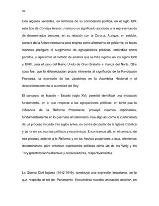 90
Con algunas variantes, en términos de su connotación política, en el siglo XVI;
este tipo de Consejo Asesor, mantuvo un significado asociado a la representación
de determinados sectores, en su relación con la Corona. Aunque, en estricto,
carecía de la fuerza necesaria para erigirse como alternativa de gobierno; de todas
maneras prefiguró el surgimiento de agrupaciones políticas, entendías como
partidos, si aplicamos el método de análisis que se hizo vigente en los siglos XVII
y XVIII, para el caso del Reino Unido de Gran Bretaña e Irlanda del Norte. Otra
cosa fue, con la diferenciación propia inherente al significado de la Revolución
Francesa, la expresión de los Jacobinos en la Asamblea Nacional y el
desconocimiento de la autoridad del Rey.
El concepto de Nación – Estado (siglo XVI; permitió identificar una evolución
fundamental, en lo que respecta a las agrupaciones políticas; en tanto que la
influencia de la Reforma Protestante, proveyó insumos importantes,
fundamentalmente en lo que hace al Calvinismo. Fue algo así como la culminación
de un proceso iniciado tres siglos antes, en contra del poder de la Iglesia Católica
y su rol en los asuntos políticos y económicos. Encontramos allí, en el contexto de
ese proceso anterior a la Reforma y en los hechos posteriores a esta, elementos
determinantes, para entender expresiones políticas como las de los Whig y los
Tory (presbiterianos-liberales y conservadores, respectivamente).
La Guerra Civil Inglesa (1642-1649), constituyó una expresión importante, en lo
que respecta al rol del Parlamento. Recuérdese nuestra anotación anterior, en
 