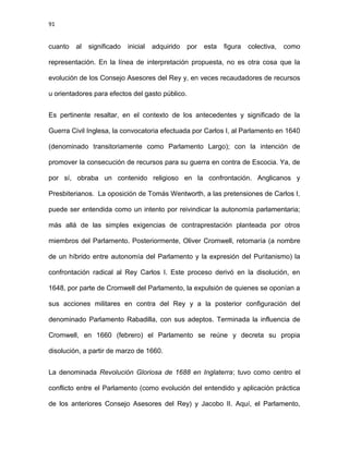91
cuanto al significado inicial adquirido por esta figura colectiva, como
representación. En la línea de interpretación propuesta, no es otra cosa que la
evolución de los Consejo Asesores del Rey y, en veces recaudadores de recursos
u orientadores para efectos del gasto público.
Es pertinente resaltar, en el contexto de los antecedentes y significado de la
Guerra Civil Inglesa, la convocatoria efectuada por Carlos I, al Parlamento en 1640
(denominado transitoriamente como Parlamento Largo); con la intención de
promover la consecución de recursos para su guerra en contra de Escocia. Ya, de
por sí, obraba un contenido religioso en la confrontación. Anglicanos y
Presbiterianos. La oposición de Tomás Wentworth, a las pretensiones de Carlos I,
puede ser entendida como un intento por reivindicar la autonomía parlamentaria;
más allá de las simples exigencias de contraprestación planteada por otros
miembros del Parlamento. Posteriormente, Oliver Cromwell, retomaría (a nombre
de un híbrido entre autonomía del Parlamento y la expresión del Puritanismo) la
confrontación radical al Rey Carlos I. Este proceso derivó en la disolución, en
1648, por parte de Cromwell del Parlamento, la expulsión de quienes se oponían a
sus acciones militares en contra del Rey y a la posterior configuración del
denominado Parlamento Rabadilla, con sus adeptos. Terminada la influencia de
Cromwell, en 1660 (febrero) el Parlamento se reúne y decreta su propia
disolución, a partir de marzo de 1660.
La denominada Revolución Gloriosa de 1688 en Inglaterra; tuvo como centro el
conflicto entre el Parlamento (como evolución del entendido y aplicación práctica
de los anteriores Consejo Asesores del Rey) y Jacobo II. Aquí, el Parlamento,
 