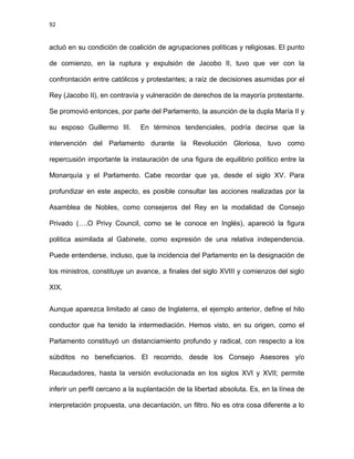 92
actuó en su condición de coalición de agrupaciones políticas y religiosas. El punto
de comienzo, en la ruptura y expulsión de Jacobo II, tuvo que ver con la
confrontación entre católicos y protestantes; a raíz de decisiones asumidas por el
Rey (Jacobo II), en contravía y vulneración de derechos de la mayoría protestante.
Se promovió entonces, por parte del Parlamento, la asunción de la dupla María II y
su esposo Guillermo III. En términos tendenciales, podría decirse que la
intervención del Parlamento durante la Revolución Gloriosa, tuvo como
repercusión importante la instauración de una figura de equilibrio político entre la
Monarquía y el Parlamento. Cabe recordar que ya, desde el siglo XV. Para
profundizar en este aspecto, es posible consultar las acciones realizadas por la
Asamblea de Nobles, como consejeros del Rey en la modalidad de Consejo
Privado (….O Privy Council, como se le conoce en Inglés), apareció la figura
politica asimilada al Gabinete, como expresión de una relativa independencia.
Puede entenderse, incluso, que la incidencia del Parlamento en la designación de
los ministros, constituye un avance, a finales del siglo XVIII y comienzos del siglo
XIX.
Aunque aparezca limitado al caso de Inglaterra, el ejemplo anterior, define el hilo
conductor que ha tenido la intermediación. Hemos visto, en su origen, como el
Parlamento constituyó un distanciamiento profundo y radical, con respecto a los
súbditos no beneficiarios. El recorrido, desde los Consejo Asesores y/o
Recaudadores, hasta la versión evolucionada en los siglos XVI y XVII; permite
inferir un perfil cercano a la suplantación de la libertad absoluta. Es, en la línea de
interpretación propuesta, una decantación, un filtro. No es otra cosa diferente a lo
 