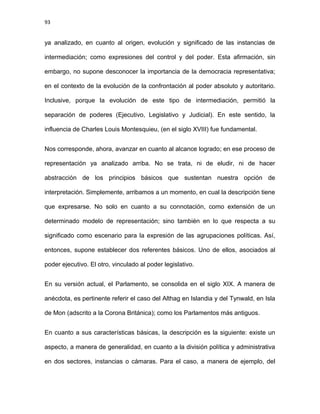 93
ya analizado, en cuanto al origen, evolución y significado de las instancias de
intermediación; como expresiones del control y del poder. Esta afirmación, sin
embargo, no supone desconocer la importancia de la democracia representativa;
en el contexto de la evolución de la confrontación al poder absoluto y autoritario.
Inclusive, porque la evolución de este tipo de intermediación, permitió la
separación de poderes (Ejecutivo, Legislativo y Judicial). En este sentido, la
influencia de Charles Louis Montesquieu, (en el siglo XVIII) fue fundamental.
Nos corresponde, ahora, avanzar en cuanto al alcance logrado; en ese proceso de
representación ya analizado arriba. No se trata, ni de eludir, ni de hacer
abstracción de los principios básicos que sustentan nuestra opción de
interpretación. Simplemente, arribamos a un momento, en cual la descripción tiene
que expresarse. No solo en cuanto a su connotación, como extensión de un
determinado modelo de representación; sino también en lo que respecta a su
significado como escenario para la expresión de las agrupaciones políticas. Así,
entonces, supone establecer dos referentes básicos. Uno de ellos, asociados al
poder ejecutivo. El otro, vinculado al poder legislativo.
En su versión actual, el Parlamento, se consolida en el siglo XIX. A manera de
anécdota, es pertinente referir el caso del Althag en Islandia y del Tynwald, en Isla
de Mon (adscrito a la Corona Británica); como los Parlamentos más antiguos.
En cuanto a sus características básicas, la descripción es la siguiente: existe un
aspecto, a manera de generalidad, en cuanto a la división política y administrativa
en dos sectores, instancias o cámaras. Para el caso, a manera de ejemplo, del
 