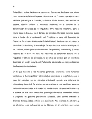 94
Reino Unido, estas divisiones se denominan Cámara de los Lores, que ejerce
como instancia de Tribunal Superior y Cámara de los Comunes, que ejerce como
instancia que designa al Gabinete, incluido el Primer Ministro. Para el caso de
España, aparece también la modalidad bicameral, en el contexto de la
denominación Congreso de los Diputados. Otra instancia importante, para el
mismo caso de España, es el Consejo de Ministros. De todas maneras, queda
claro el hecho de la designación del Presidente a cargo del Congreso de
Diputados. En el caso de Alemania (Estado Federal), las instancias adquieren la
denominación Bundestag (Cámara Baja. Es aquí en donde se hace la designación
del Canciller, quien ejerce como conductor del gobierno) y Bundestag (Consejo
Federal). En el Caso de Italia, las instancias se denominan Senado de la
República y Cámara de Diputados. El ejecutivo es ejercido por un presidente
designado en sesión conjunta del Parlamento, adicionado con representaciones
de algunos entes territoriales.
En lo que respecta a las funciones generales, entendidas como funciones
legislativas; la división política y administrativa (además de la ya señalado, para el
caso del ejecutivo, en los ejemplos anteriores); permite una cobertura de
orientación y de control. Es, además, un escenario en el cual se dirimen aspectos
fundamentales asociados a la expedición de normativas de aplicación al interior y
al exterior .En este caso, comoquiera que el ejecutivo recibe un mandato limitado
al programa de gobierno previamente aprobado. Esto permite entender la
dinámica de los partidos políticos y su significado. Así, entonces, los electores y
las electoras (...los delegatarios de su libertad, en el entendido que hemos
 