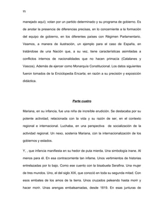 95
manejado aquí); votan por un partido determinado y su programa de gobierno. Es
de anotar la presencia de diferencias precisas, en lo concerniente a la formación
del equipo de gobierno, en los diferentes países con Régimen Parlamentario.
Veamos, a manera de ilustración, un ejemplo para el caso de España, en
tratándose de una Nación que, a su vez, tiene características asimiladas a
conflictos internos de nacionalidades que no hacen primacía (Catalanes y
Vascos). Además de ejercer como Monarquía Constitucional. Los datos siguientes
fueron tomados de la Enciclopedia Encarta; en razón a su precisión y exposición
didáctica.
Parte cuatro
Mariana, en su infancia, fue una niña de increíble erudición. Se destacaba por su
potente actividad, relacionada con la vida y su razón de ser, en el contexto
regional e internacional. Luchaba, en una perspectiva de socialización de la
actividad regional. Un nexo, sostenía Mariana, con la internacionalización de los
gobiernos y estados.
Y, , que infancia manifiesta en su hedor de puta mierda. Una simbología inane. Al
menos para él. En esa contracorriente tan infame. Unos vertimientos de historias
entrelazadas por lo bajo. Como ese cuento con la bisabuela Serafina. Una mujer
de tres mundos. Uno, el del siglo XIX, que conoció en toda su segunda mitad. Con
esos embates de los amos de la tierra. Unos cruzados peleando hasta morir y
hacer morir. Unas arengas embalsamadas, desde 1819. En esas junturas de
 
