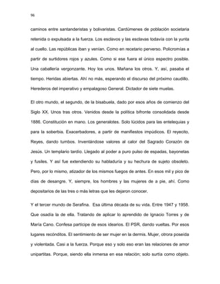 96
caminos entre santanderistas y bolivaristas. Cardúmenes de población societaria
retenida o expulsada a la fuerza. Los esclavos y las esclavas todavía con la yunta
al cuello. Las repúblicas iban y venían. Como en recetario perverso. Policromías a
partir de surtidores rojos y azules. Como si ese fuera el único espectro posible.
Una caballería vergonzante. Hoy los unos. Mañana los otros. Y, así, pasaba el
tiempo. Heridas abiertas. Ahí no más, esperando el discurso del próximo caudillo.
Herederos del imperativo y empalagoso General. Dictador de siete muelas.
El otro mundo, el segundo, de la bisabuela, dado por esos años de comienzo del
Siglo XX. Unos tras otros. Venidos desde la política bifronte consolidada desde
1886. Constitución en mano. Los generalotes. Solo lúcidos para las entelequias y
para la soberbia. Exacerbadores, a partir de manifiestos impúdicos. El reyecito,
Reyes, dando tumbos. Inventándose valores al calor del Sagrado Corazón de
Jesús. Un templario tardío. Llegado al poder a puro pulso de espadas, bayonetas
y fusiles. Y así fue extendiendo su habladuría y su hechura de sujeto obsoleto.
Pero, por lo mismo, atizador de los mismos fuegos de antes. En esos mil y pico de
días de desangre. Y, siempre, los hombres y las mujeres de a pie, ahí. Como
depositarios de las tres o más letras que les dejaron conocer.
Y el tercer mundo de Serafina. Esa última década de su vida. Entre 1947 y 1958.
Que osadía la de ella. Tratando de aplicar lo aprendido de Ignacio Torres y de
María Cano. Confesa partícipe de esos idearios. El PSR, dando vueltas. Por esos
lugares recónditos. El sentimiento de ser mujer en la dermis. Mujer, otrora poseída
y violentada. Casi a la fuerza. Porque eso y solo eso eran las relaciones de amor
unipartitas. Porque, siendo ella inmersa en esa relación; solo surtía como objeto.
 