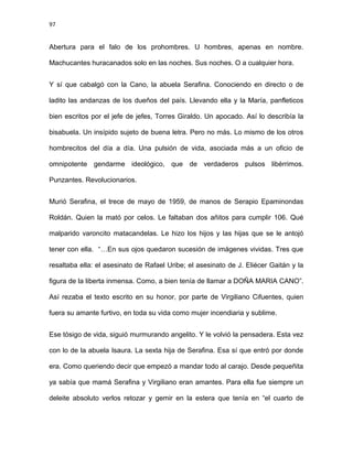 97
Abertura para el falo de los prohombres. U hombres, apenas en nombre.
Machucantes huracanados solo en las noches. Sus noches. O a cualquier hora.
Y sí que cabalgó con la Cano, la abuela Serafina. Conociendo en directo o de
ladito las andanzas de los dueños del país. Llevando ella y la María, panfleticos
bien escritos por el jefe de jefes, Torres Giraldo. Un apocado. Así lo describía la
bisabuela. Un insípido sujeto de buena letra. Pero no más. Lo mismo de los otros
hombrecitos del día a día. Una pulsión de vida, asociada más a un oficio de
omnipotente gendarme ideológico, que de verdaderos pulsos libérrimos.
Punzantes. Revolucionarios.
Murió Serafina, el trece de mayo de 1959, de manos de Serapio Epaminondas
Roldán. Quien la mató por celos. Le faltaban dos añitos para cumplir 106. Qué
malparido varoncito matacandelas. Le hizo los hijos y las hijas que se le antojó
tener con ella. “…En sus ojos quedaron sucesión de imágenes vividas. Tres que
resaltaba ella: el asesinato de Rafael Uribe; el asesinato de J. Eliécer Gaitán y la
figura de la liberta inmensa. Como, a bien tenía de llamar a DOÑA MARIA CANO”.
Así rezaba el texto escrito en su honor, por parte de Virgiliano Cifuentes, quien
fuera su amante furtivo, en toda su vida como mujer incendiaria y sublime.
Ese tósigo de vida, siguió murmurando angelito. Y le volvió la pensadera. Esta vez
con lo de la abuela Isaura. La sexta hija de Serafina. Esa sí que entró por donde
era. Como queriendo decir que empezó a mandar todo al carajo. Desde pequeñita
ya sabía que mamá Serafina y Virgiliano eran amantes. Para ella fue siempre un
deleite absoluto verlos retozar y gemir en la estera que tenía en “el cuarto de
 