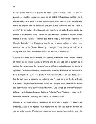 98
nadie”, como llamaban la piecita de atrás. Pero, además, sabía de todo un
poquito…o mucho. Nunca se supo, ni se sabrá. Interpretaba sueños. En la
escuelita fabricaba “peos químicos” que cargaba en un frasquito y lo destapaba en
clase de religión, con la señorita Consuelo. Sabía cómo era eso de “venir al
mundo”. Lo aprendió, viéndolo en directo cuando la comadre Eunice asistía los
partos de doña Beatriz Alviar. Nunca se tragó el cuento de El Arca de Noé. Mucho
menos lo de El Paraíso Terrenal. Ella había leído y releído las “Nociones de
Historia Sagrada” y el Catecismo escrito por el padre Astete. Y cotejó esos
escritos con los de Charles Darwin y H. Morgan. Estos últimos los halló en el
escaparate que había heredado Serafina de Antonia, la tatarabuela.
Angelito vivió parte de esa historia. Por ejemplo, le tocó ver como Macario Verdún,
el marido de la abuela Isaura, le arruino uno de sus ojos con el punzón de la
cocina. En “un arrebato de ira santa” como tipificó el malparido cura del barrio, la
agresión. También cuando la azotaron, entre Juvenal y Ponciano, los seminaristas
hijos de Hipólito Benjumea, el dueño de la ferretería “El buen precio”. Todo porque
les dio por creer y aseverar en palabra, que “…esa perra se lo da a Braulio
Castañeda” Angelito sabía que eso no era así. Porque, entre otras cosas, Braulio
era homosexual en su clandestina vida íntima. Los azotes los ordenó Venturiano
Alfonso, papá de doña Eugenia, la tía de Eufrasio Parra. Todo en nombre de “La
Divina Providencia”, nombre y símbolo de los “Neo-Cruzados”.
Zoraida, en sumisión estaba, cuando la azotó el sueño viajero. En locomoción
simbólica. Atada a los rigores de lo incendiario. Ya “los tíos” habían muerto. Tal
vez de tanto amarse. Una juntura nacida de tanta soledad compartida. Los y las
 