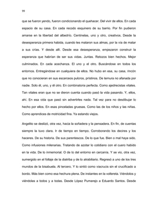 99
que se fueron yendo, fueron condicionando el quehacer. Del vivir de ellos. En cada
espacio de su casa. En cada recodo esquinero de su barrio. Por fin pudieron
amarse en la libertad del albedrío. Centinelas, uno y otro, creativos. Desde la
desesperanza primera habida, cuando les mataron sus almas, por la vía de matar
a sus crías. Y desde allí. Desde esa desesperanza, empezaron construir la
esperanza que habrían de ser sus vidas. Juntas. Retozos bien hechos. Mejor
culminados. En cada acechanza. El uno y el otro. Buscándose en todos los
entornos. Entregándose en cualquiera de ellos. No hubo en esa, su casa, rincón
que no conocieran en sus escarceos pulcros, prístinos. De ternura no afanada por
nadie. Solo él, uno, y él otro. En combinatoria perfecta. Como ajedrecistas vitales.
Tan vitales eran que no se dieron cuenta cuando pasó la vida pasando. Y, ellos,
ahí. En esa vida que pasó sin advertirles nada. Tal vez para no desdibujar lo
hecho por ellos. En esas pinceladas gruesas. Como las de los niños y las niñas.
Como aprendices de motricidad fina. Ya estando viejos.
Angelito se deslizó, otra vez, hacia la soñadera y la pensadera. En fin, de cuentas
siempre la tuvo clara. Ir de tiempo en tiempo. Corroborando los decires y los
haceres. De su historia. De sus parentescos. De lo que fue. Bien o mal haya sido.
Como infusiones milenarias. Tratando de azotar lo cotidiano con el cuero habido
en la vida. De lo inmemorial. O de lo del entorno en cercanía. Y se vio, otra vez,
sumergido en el follaje de la diatriba y de lo atrabiliario. Regresó a uno de los tres
mundos de la bisabuela. Al tercero. Y lo sintió como viacrucis sin el crucificado a
bordo. Más bien como esa hechura plena. De instantes en la voltereta. Viéndolos y
viéndolas a todos y a todas. Desde López Pumarejo a Eduardo Santos. Desde
 