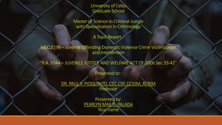 University of Cebu
Graduate School
Master of Science in Criminal Justice
with Specialization in Criminology
A Topic Report :
MSC 219B – Juvenile Offending Domestic Violence Crime Victimization
and Intervention
“R.A. 9344 – JUVENILE JUSTICE AND WELFARE ACT OF 2006 Sec.33-42”
Presented to :
DR. PAUL V. PIOQUINTO, CST, CSP, CCSSM, RCRIM
Professor
Presented by:
PEARLYN MAE D. PALADA
Your name
 