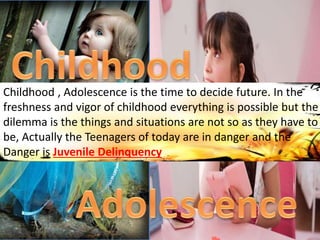 Childhood , Adolescence is the time to decide future. In the
freshness and vigor of childhood everything is possible but the
dilemma is the things and situations are not so as they have to
be, Actually the Teenagers of today are in danger and the
Danger is Juvenile Delinquency
 