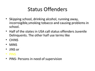 Status Offenders Skipping school, drinking alcohol, running away, incorroigible,smoking tobacco and causing problems in school. Half of the states in USA call status offenders Juvenile Delinquents. The other half use terms like CHINS MINS JINS or PINS PINS- Persons in need of supervision 