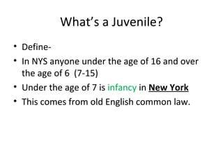 What’s a Juvenile? Define- In NYS anyone under the age of 16 and over the age of 6  (7-15) Under the age of 7 is  infancy  in  New York This comes from old English common law. 