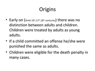 Origins Early on ( think 16 th ,17 th ,18 th  centuries ) there was no distinction between adults and children. Children were treated by adults as young adults. If a child committed an offense he/she were punished the same as adults.  Children were eligible for the death penalty in many cases. 