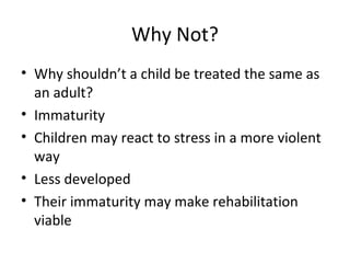 Why Not? Why shouldn’t a child be treated the same as an adult? Immaturity Children may react to stress in a more violent way Less developed Their immaturity may make rehabilitation  viable  