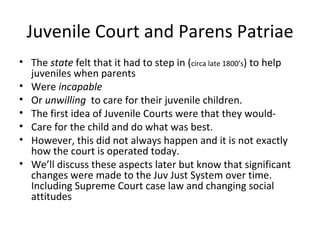 Juvenile Court and Parens Patriae The  state  felt that it had to step in ( circa late 1800’s ) to help juveniles when parents Were  incapable   Or  unwilling  to care for their juvenile children. The first idea of Juvenile Courts were that they would- Care for the child and do what was best. However, this did not always happen and it is not exactly how the court is operated today.  We’ll discuss these aspects later but know that significant changes were made to the Juv Just System over time. Including Supreme Court case law and changing social attitudes  