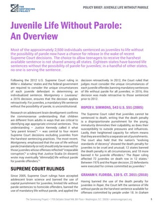 1The Sentencing Project • 1705 DeSales Street NW, 8th Floor • Washington, D.C. 20036 • sentencingproject.org
POLICY BRIEF: JUVENILE LIFE WITHOUT PAROLE
Juvenile Life Without Parole:
An Overview
Most of the approximately 2,500 individuals sentenced as juveniles to life without
the possibility of parole now have a chance for release in the wake of recent
Supreme Court decisions. The choice to allow teenagers to receive the harshest
available sentence is not shared among all states. Eighteen states have banned life
sentences without the possibility of parole for juveniles; in a handful of other states,
no one is serving the sentence.
Following the 2012 U.S. Supreme Court ruling in
Miller v. Alabama,1
states and the federal government
are required to consider the unique circumstances
of each juvenile defendant in determining an
individualized sentence. Montgomery v. Louisiana,2
a 2016 decision, ensures that the decision applies
retroactively. For juveniles, a mandatory life sentence
without the possibility of parole, is unconstitutional.
Research on adolescent brain development confirms
the commonsense understanding that children
are different from adults in ways that are critical to
identifying age appropriate criminal sentences. This
understanding – Justice Kennedy called it what
“any parent knows”3
– was central to four recent
Supreme Court decisions excluding juveniles from
the harshest sentencing practices. The most recent,
Montgomery, emphasized that the use of life without
parole(mandatorilyornot)shouldonlybereservedfor
those juveniles whose offenses reflected “irreparable
corruption,”4
a ruling that Justice Scalia (in dissent)
wrote may eventually “eliminat[e] life without parole
for juvenile offenders.”5
SUPREME COURT RULINGS
Since 2005, Supreme Court rulings have accepted
adolescent brain science and banned the use of
capital punishment for juveniles, limited life without
parole sentences to homicide offenders, banned the
use of mandatory life without parole, and applied the
decision retroactively. In 2012, the Court ruled that
judges must consider the unique circumstances of
each juvenile offender, banning mandatory sentences
of life without parole for all juveniles; in 2016, this
decision was made retroactive to those sentenced
prior to 2012.
ROPER V. SIMMONS, 543 U.S. 551 (2005)
The Supreme Court ruled that juveniles cannot be
sentenced to death, writing that the death penalty
is a disproportionate punishment for the young;
immaturity diminishes their culpability, as does their
susceptibility to outside pressures and influences.
Lastly, their heightened capacity for reform means
thattheyareentitledtoaseparatesetofpunishments.
The court also held that the nation’s “evolving
standards of decency” showed the death penalty for
juveniles to be cruel and unusual; 12 states banned
the death penalty in all circumstances, and 18 more
banned it for juvenile offenders.6
The Roper ruling
affected 72 juveniles on death row in 12 states.7
Between 1976 and the Roper decision, 22 defendants
were executed for crimes committed as juveniles.8
GRAHAM V. FLORIDA, 130 S. CT. 2011 (2010)
Having banned the use of the death penalty for
juveniles in Roper, the Court left the sentence of life
without parole as the harshest sentence available for
offenses committed by people under 18. In Graham
 