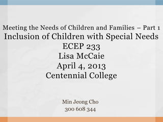 Meeting the Needs of Children and Families – Part 1
Inclusion of Children with Special Needs
               ECEP 233
              Lisa McCaie
              April 4, 2013
           Centennial College


                   Min Jeong Cho
                    300 608 344
 