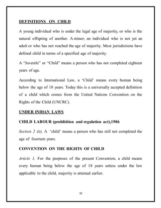 10
DEFINITIONS ON CHILD
A young individual who is under the legal age of majority, or who is the
natural offspring of another. A minor; an individual who is not yet an
adult or who has not reached the age of majority. Most jurisdictions have
defined child in terms of a specified age of majority.
A “Juvenile” or “Child” means a person who has not completed eighteen
years of age.
According to International Law, a ‘Child’ means every human being
below the age of 18 years. Today this is a universally accepted definition
of a child which comes from the United Nations Convention on the
Rights of the Child (UNCRC).
UNDER INDIAN LAWS
CHILD LABOUR (prohibition and regulation act),1986
Section 2 (ii), A ‘child’ means a person who has still not completed the
age of fourteen years.
CONVENTION ON THE RIGHTS OF CHILD
Article 1, For the purposes of the present Convention, a child means
every human being below the age of 18 years unless under the law
applicable to the child, majority is attained earlier.
 