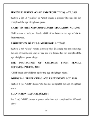 11
JUVENILE JUSTICE (CARE AND PROTECTION) ACT, 2000
Section 2 (k), A ‘juvenile’ or ‘child’ means a person who has still not
completed the age of eighteen years.
RIGHT TO FREE AND COMPULSORY EDUCATION ACT,2009
Child means a male or female child of or between the age of six to
fourteen years.
PROHIBITION OF CHILD MARRIAGE ACT,2006
Section 2 (a), ‘Child’ means a person who, if a male has not completed
the age of twenty one years of age and if a female has not completed the
age of eighteen years of age.
THE PROTECTION OF CHILDREN FROM SEXUAL
OFFENCE, (POSCO), 2012
‘Child’ mean any children below the age of eighteen years.
IMMORTAL TRAFFICKING AND PREVENTION ACT, 1956
Section 2 (a), ‘Child’ means who has not completed the age of eighteen
years.
PLANTATION LABOUR ACT,1951
Sec 2 (c) "child" means a person who has not completed his fifteenth
years"
 