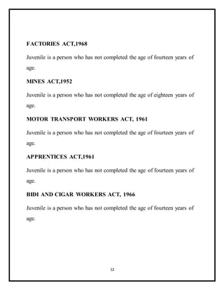 12
FACTORIES ACT,1968
Juvenile is a person who has not completed the age of fourteen years of
age.
MINES ACT,1952
Juvenile is a person who has not completed the age of eighteen years of
age.
MOTOR TRANSPORT WORKERS ACT, 1961
Juvenile is a person who has not completed the age of fourteen years of
age.
APPRENTICES ACT,1961
Juvenile is a person who has not completed the age of fourteen years of
age.
BIDI AND CIGAR WORKERS ACT, 1966
Juvenile is a person who has not completed the age of fourteen years of
age.
 