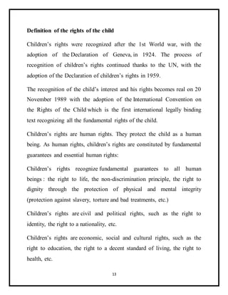 13
Definition of the rights of the child
Children’s rights were recognized after the 1st World war, with the
adoption of the Declaration of Geneva, in 1924. The process of
recognition of children’s rights continued thanks to the UN, with the
adoption of the Declaration of children’s rights in 1959.
The recognition of the child’s interest and his rights becomes real on 20
November 1989 with the adoption of the International Convention on
the Rights of the Child which is the first international legally binding
text recognizing all the fundamental rights of the child.
Children’s rights are human rights. They protect the child as a human
being. As human rights, children’s rights are constituted by fundamental
guarantees and essential human rights:
Children’s rights recognize fundamental guarantees to all human
beings : the right to life, the non-discrimination principle, the right to
dignity through the protection of physical and mental integrity
(protection against slavery, torture and bad treatments, etc.)
Children’s rights are civil and political rights, such as the right to
identity, the right to a nationality, etc.
Children’s rights are economic, social and cultural rights, such as the
right to education, the right to a decent standard of living, the right to
health, etc.
 
