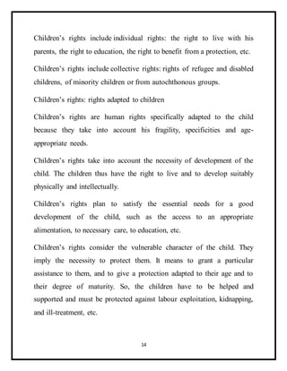14
Children’s rights include individual rights: the right to live with his
parents, the right to education, the right to benefit from a protection, etc.
Children’s rights include collective rights: rights of refugee and disabled
childrens, of minority children or from autochthonous groups.
Children’s rights: rights adapted to children
Children’s rights are human rights specifically adapted to the child
because they take into account his fragility, specificities and age-
appropriate needs.
Children’s rights take into account the necessity of development of the
child. The children thus have the right to live and to develop suitably
physically and intellectually.
Children’s rights plan to satisfy the essential needs for a good
development of the child, such as the access to an appropriate
alimentation, to necessary care, to education, etc.
Children’s rights consider the vulnerable character of the child. They
imply the necessity to protect them. It means to grant a particular
assistance to them, and to give a protection adapted to their age and to
their degree of maturity. So, the children have to be helped and
supported and must be protected against labour exploitation, kidnapping,
and ill-treatment, etc.
 