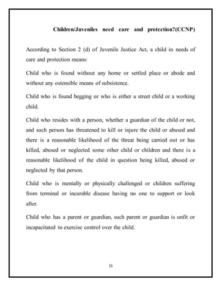 15
Children/Juveniles need care and protection?(CCNP)
According to Section 2 (d) of Juvenile Justice Act, a child in needs of
care and protection means:
Child who is found without any home or settled place or abode and
without any ostensible means of subsistence.
Child who is found begging or who is either a street child or a working
child.
Child who resides with a person, whether a guardian of the child or not,
and such person has threatened to kill or injure the child or abused and
there is a reasonable likelihood of the threat being carried out or has
killed, abused or neglected some other child or children and there is a
reasonable likelihood of the child in question being killed, abused or
neglected by that person.
Child who is mentally or physically challenged or children suffering
from terminal or incurable disease having no one to support or look
after.
Child who has a parent or guardian, such parent or guardian is unfit or
incapacitated to exercise control over the child.
 