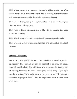 16
Child who does not have parents and no one is willing to take care of or
whose parents have abandoned him or who is missing or run away child
and whose parents cannot be found after reasonable inquiry.
Child who is being grossly abused, tortured or exploited for the purpose
of sexual abuse or illegal acts.
Child who is found vulnerable and is likely to be inducted into drug
abuse or trafficking.
Child who is being or is likely to be abused for unconscionable gain.
Child who is a victim of any armed conflict civil commotion or natural
calamity.
Juvenile Delinquency
The act of participating in a crime by a minor is considered juvenile
delinquency. This criminal act can be punished by an array of means,
designed specifically to deal with those who are under the statutory age
of majority. However, the rise of street gangs makes many people argue
that the severity of the juvenile prosecution system is not high enough to
constitute proper punishment. Thus, the perpetrators must be tried under
adult laws.
 