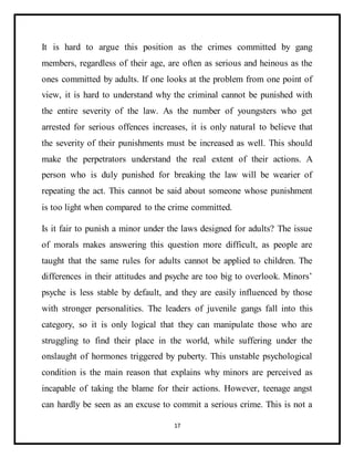 17
It is hard to argue this position as the crimes committed by gang
members, regardless of their age, are often as serious and heinous as the
ones committed by adults. If one looks at the problem from one point of
view, it is hard to understand why the criminal cannot be punished with
the entire severity of the law. As the number of youngsters who get
arrested for serious offences increases, it is only natural to believe that
the severity of their punishments must be increased as well. This should
make the perpetrators understand the real extent of their actions. A
person who is duly punished for breaking the law will be wearier of
repeating the act. This cannot be said about someone whose punishment
is too light when compared to the crime committed.
Is it fair to punish a minor under the laws designed for adults? The issue
of morals makes answering this question more difficult, as people are
taught that the same rules for adults cannot be applied to children. The
differences in their attitudes and psyche are too big to overlook. Minors’
psyche is less stable by default, and they are easily influenced by those
with stronger personalities. The leaders of juvenile gangs fall into this
category, so it is only logical that they can manipulate those who are
struggling to find their place in the world, while suffering under the
onslaught of hormones triggered by puberty. This unstable psychological
condition is the main reason that explains why minors are perceived as
incapable of taking the blame for their actions. However, teenage angst
can hardly be seen as an excuse to commit a serious crime. This is not a
 