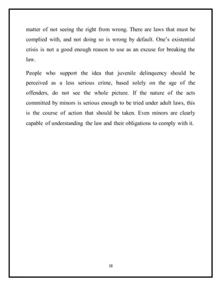 18
matter of not seeing the right from wrong. There are laws that must be
complied with, and not doing so is wrong by default. One’s existential
crisis is not a good enough reason to use as an excuse for breaking the
law.
People who support the idea that juvenile delinquency should be
perceived as a less serious crime, based solely on the age of the
offenders, do not see the whole picture. If the nature of the acts
committed by minors is serious enough to be tried under adult laws, this
is the course of action that should be taken. Even minors are clearly
capable of understanding the law and their obligations to comply with it.
 