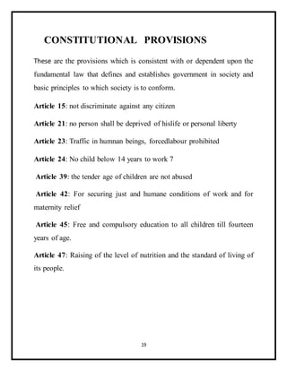 19
CONSTITUTIONAL PROVISIONS
These are the provisions which is consistent with or dependent upon the
fundamental law that defines and establishes government in society and
basic principles to which society is to conform.
Article 15: not discriminate against any citizen
Article 21: no person shall be deprived of hislife or personal liberty
Article 23: Traffic in humnan beings, forcedlabour prohibited
Article 24: No child below 14 years to work 7
Article 39: the tender age of children are not abused
Article 42: For securing just and humane conditions of work and for
maternity relief
Article 45: Free and compulsory education to all children till fourteen
years of age.
Article 47: Raising of the level of nutrition and the standard of living of
its people.
 