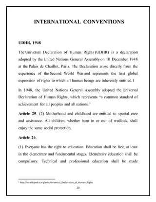 20
INTERNATIONAL CONVENTIONS
UDHR, 1948
The Universal Declaration of Human Rights (UDHR) is a declaration
adopted by the United Nations General Assembly on 10 December 1948
at the Palais de Chaillot, Paris. The Declaration arose directly from the
experience of the Second World War and represents the first global
expression of rights to which all human beings are inherently entitled.1
In 1948, the United Nations General Assembly adopted the Universal
Declaration of Human Rights, which represents “a common standard of
achievement for all peoples and all nations.”
Article 25. (2) Motherhood and childhood are entitled to special care
and assistance. All children, whether born in or out of wedlock, shall
enjoy the same social protection.
Article 26.
(1) Everyone has the right to education. Education shall be free, at least
in the elementary and fundamental stages. Elementary education shall be
compulsory. Technical and professional education shall be made
1 http://en.wikipedia.org/wiki/Universal_Declaration_of_Human_Rights
 