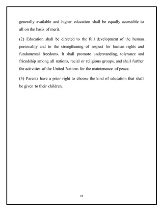 21
generally available and higher education shall be equally accessible to
all on the basis of merit.
(2) Education shall be directed to the full development of the human
personality and to the strengthening of respect for human rights and
fundamental freedoms. It shall promote understanding, tolerance and
friendship among all nations, racial or religious groups, and shall further
the activities of the United Nations for the maintenance of peace.
(3) Parents have a prior right to choose the kind of education that shall
be given to their children.
 