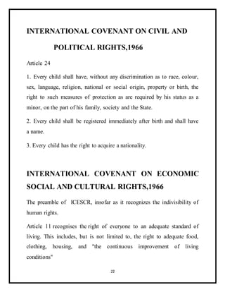 22
INTERNATIONAL COVENANT ON CIVIL AND
POLITICAL RIGHTS,1966
Article 24
1. Every child shall have, without any discrimination as to race, colour,
sex, language, religion, national or social origin, property or birth, the
right to such measures of protection as are required by his status as a
minor, on the part of his family, society and the State.
2. Every child shall be registered immediately after birth and shall have
a name.
3. Every child has the right to acquire a nationality.
INTERNATIONAL COVENANT ON ECONOMIC
SOCIAL AND CULTURAL RIGHTS,1966
The preamble of ICESCR, insofar as it recognizes the indivisibility of
human rights.
Article 11 recognises the right of everyone to an adequate standard of
living. This includes, but is not limited to, the right to adequate food,
clothing, housing, and "the continuous improvement of living
conditions"
 